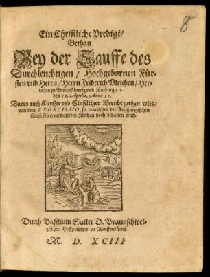 Ein Christliche Predigt/|| Gethan || Bey der Tauffe des || Durchleuchtigen ... || Herrn Friderich Vlrichen/ Her=||tzogen zu Braunschweig vnd Lüneburg/ #[et]c.|| den 18. Aprilis, Anno 91,|| Darin auch ... Bericht gethan wird/|| von dem EXORCISMO, so in etlichen der Augspürgischen || Confession verwandten Kirchen noch behalten wird.|| Durch Basilium Satler D.Braunschwei=||gischen Hoffprediger zu Wolffenbüttel.||