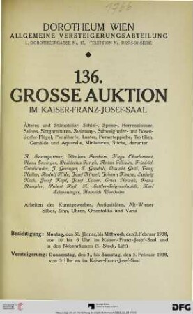 Nr. 136: Grosse Auktion / Dorotheum, Wien, Allgemeine Versteigerungsabteilung: im Kaiser-Franz-Josef-Saal: Älteres und Stilmobiliar, Schlaf-, Speise-, Herrenzimmer, Salons, Sitzgarnituren, Steinway-, Schweighofer- und Bösendorfer-Flügel, Pedalharfe, Luster, Perserteppiche, Textilien, Gemälde und Aquarelle, Miniaturen, Stiche ... : Arbeiten des Kunstgewerbes, Antiquitäten, Alt-Wiener Silber, Zinn, Uhren, Orientalika und Varia ; Donnerstag, den 3., bis Samstag, den 5. Februar 1938