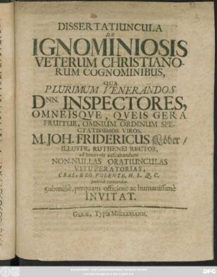 Dissertatiuncula De Ignominiosis Veterum Christianorum Cognominibus : Qua Plurimum Venerandos Dnn. Inspectores, Omneisque, Queis Gera Fruitur, Omnium Ordinum Spectatissimos Viros, M. Joh. Fridericus Köber/ Illustr. Ruthenei Rector, ad benevole auscultandum Non-Nullas Oratiunculas Vituperatorias, Cras, Deo Volente, H.L.Q.C. publice recitandas, Submisse, perquam officiose ac humanissime Invitat