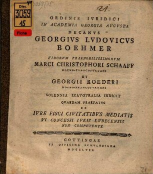 Ordinis Ivridici In Academia Georgia Avgvsta Decanvs Georgivs Lvdovicvs Boehmer Virorvm Praenobilissimorvm Marci Christophori Schaaff Moeno-Francofvrtani Et Georgii Roederi Moeno-Francofvrtani Solennia Inavgvralia Indicit Qvaedam Praefatvs De Ivre Fisci Civitatibvs Mediatis Vi Concessi Ivris Lvbecensis Non Competente