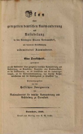 Plan einer geregelten deutschen Auswanderung und Ansiedlung in den Vereinigten Staaten Nordamerika's, mit besonderer Berücksichtigung unbemittelter Auswanderer : Eine Denkschrift gerichtet an alle Beförderer einer geregelten deutschen Auswanderung und Ansiedlung, an Gemeinden, Gemeinde- oder Stadtvorstände, an die Volksvereine, an die Landstände und die Landesregierungen, an die Nationalversammlung, das deutsche Reichsministerium und die Centralgewalt zu Frankfurt a. M.
