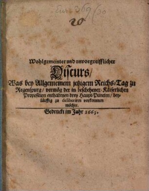Wohlgemeinter und unvorgreifflicher Discurs, Was bey Allgemeinem jetzigem Reichs-Tag zu Regenspurg, vermög der in beschehener Käiserlichen Proposition enthaltenen drey Haupt-Puncten, beyläuffig zu deliberiren vorkommen möchte, [1]