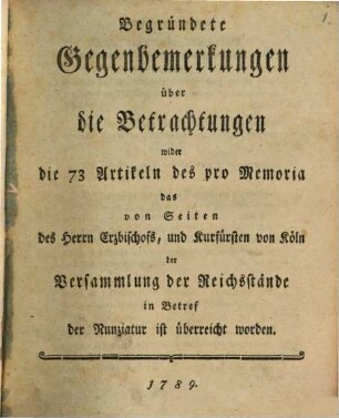 Begründete Gegenbemerkungen über die Betrachtungen wider die 73 Artikeln des pro Memoria das von Seiten des Herrn Erzbischofs, und Kurfürsten von Köln der Versammlung der Reichsstände in Betref der Nunziatur ist überreicht worden