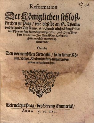 Reformation Der Königlichen schloßkirchen zu Prag, wie dieselbe an S. Thomae vnd folgende Täg Anno 1619. durch etliche König Friderich Pfaltzgrafens hohe Böhemische Officir, vnd Herrn Abraham Scultetum Irer Kön. Mayt. Hofpredigern angestellt vnd vernichtet worden : Sambt Den vornembsten Articuln, so in seiner Königl. Mayt. Kirchen hinfüro zu halten verordnet vnd gebotten seyn