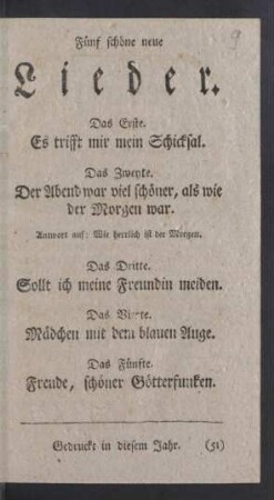Fünf schöne neue Lieder. Das Erste. Es trifft mir mein Schicksal. Das Zweyte. Der Abend war viel schöner, als wie der Morgen war. Antwort auf: Wie herrlich ist der Morgen. Das Dritte. Sollt ich meine Freundin meiden. Das Vierte. Mädchen mit dem blauen Auge. Das Fünfte. Freude, schöner Götterfunken