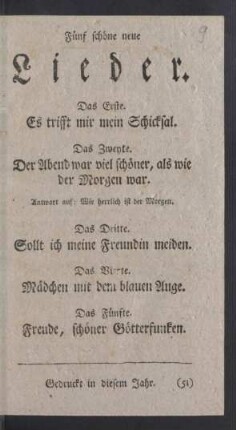 Fünf schöne neue Lieder. Das Erste. Es trifft mir mein Schicksal. Das Zweyte. Der Abend war viel schöner, als wie der Morgen war. Antwort auf: Wie herrlich ist der Morgen. Das Dritte. Sollt ich meine Freundin meiden. Das Vierte. Mädchen mit dem blauen Auge. Das Fünfte. Freude, schöner Götterfunken