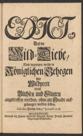 Edict, Daß die Wild-Diebe, Auch diejenigen, welche in Königlichen Gehegen Mit Wildprett Nebst Büchsen und Flinten angetroffen werden, ohne alle Gnade aufgehangen werden sollen : Sub dato Berlin, den 9ten Januarii 1728.