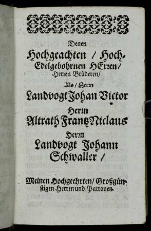 Denen Hochgeachten/ Hoch-Edelgebohrnen Herren/ Herren Brüderen/ Als / Herrn Landvogt Johan Victor. Herrn Altrath Frantz Niclaus, Herrn Landvogt Johann Schwaller/ Meinen Hochgeehrten/ Großgünstigen Herren und Patronen.