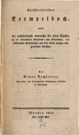 Christkatholisches Exempelbuch, oder der nothwendigste Unterricht für jeden Christen in der katholischen Glaubens- und Sittenlehre : mit erklärenden Erzählungen aus dem Leben heiliger und gottseliger Christen