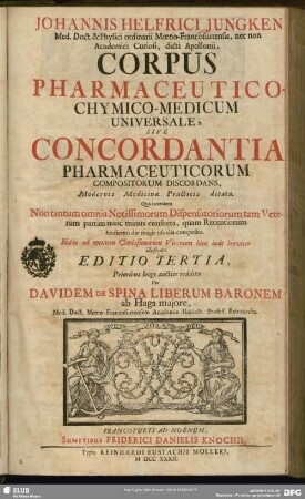 Johannis Helfrici Jungken ... Corpus Pharmaceutico-Chymico-Medicum Universale Sive Concordantia Pharmaceuticorum Compositorum Discordans, Modernis Medicinae Practicis dicata : Qua invenient Non tantum omnia Notissimorum Dispensatoriorum tam Veterum partim nunc minus consueta, quam Recentiorum hodierno die magis usualia composita. Notis ad mentem Clarissimorum Virorum hinc inde breviter illustrata