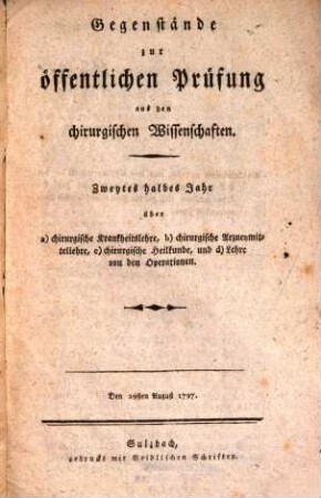 Gegenstände zur öffentlichen Prüfung aus den chirurgischen Wissenschaften : Zweytes halbes Jahr über a) chirurgische Krankheitslehre, b) chirurgische Arzneymittellehre, c) chirurgische Heilkunde, und d) Lehre von den Operationen. Den 29sten August 1797.