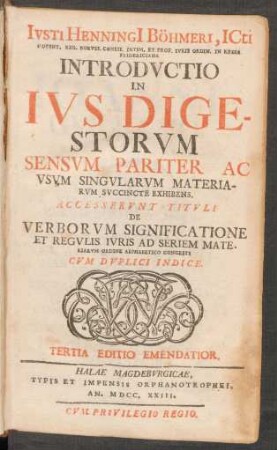 Iusti Henningi[i] Böhmeri, Icti Content. Reg. Boruss. Consil. Intim. Et Prof. Iuris Ordin. In Regia Fridericiana Introductio In Ius Digestorum : Sensum Pariter Ac Usum Singularum Materiarum Succincte Exhibens ; Accesserunt Tituli De Verborum Significatione Et Regulis Iuris Ad Seriem Materiarum Ordine Alphabetico Cogesti ; Cum Duplici Indice