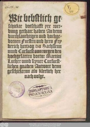 Wie bebstlich ge=||schickte botschafft yre wer=||bung gethan: haben An denn || durchlauchtigen ... || hern Fry||derich hertzog tzu Sachssenn || vnnd Curfurst von wegen des || hochgelarten doctor Martini || Luther vnnd seyner Curfurst-||lichen gnaden Antwort denn || geschicktenn als klerlich her||nach volgt.||[v.(J v W ||)]