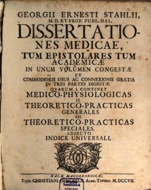 Georgii Ernesti Stahlii ... Dissertationes medicae, tum epistolares tum academicae, in unum volumen congestae et commodioris usus ac connexionis gratia in tres partes digestae : quarum I. continet medico-physiologicas, II. theoretico-practicas generales, III. theoretico-practicas speciales ; adiecto indice universali