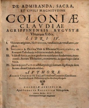 De Admiranda, Sacra, Et Civili Magnitudine Coloniae Claudiae Agrippinensis Augustae Ubiorum Urbis Libri IV. : I. Ubiorum originem, Historiam, vetustatem, & venustatem, explicat. II. Insignia & Ortum Ubiae & Rhenanae Nobilitatis ... III. Urbis est Sacrarium, proferens ecclesiarum fundationes, incrementa, Sacrum Thesaurum ... IV. Sacros & pios Fastos ad Martyrologii formam digestos ...