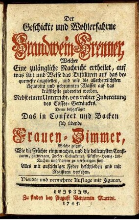 Der Geschickte und Wohlerfahrne Brandwein-Brenner, Welcher Eine zulängliche Nachricht ertheilet, auf was Art und Weise das Distilliren auf das bequemeste anzustellen, und wie die allerherrlichsten Aquavitae und gebrannten Wasser auf das kräfftigste zubereitet werden : Nebst einem Unterricht, von rechter Zubereitung des Coffee-Getränckes
