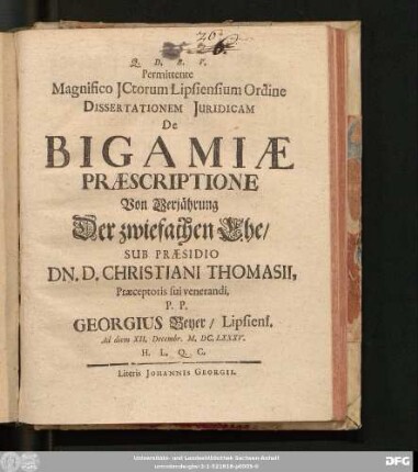 Permittente Magnifico ICtorum Lipsiensium Ordine Dissertationem Iuridicam De Bigamiae Praescriptione Von Verjährung Der zwiefachen Ehe/ Sub Praesidio Dn. D. Christiani Thomasii ... P. P. Georgius Beyer ... Ad diem XII. Decembr. M.DC.LXXXV. ...