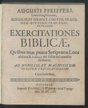 Augusti Pfeifferi, Lawenburga Saxonis, Lingg. SS. Et Orient. Coeter. In Academ. Wittenb. Prof. Publ. Extraord. Exercitationes Biblicae : Quibus non pauca Scripturae Loca obscura & dysdialyta vel fusius vel concisius illustrantur ; Ad Nobiliss. Et Magnificum Senatum Vratislaviensem ; Cum Indicibus
