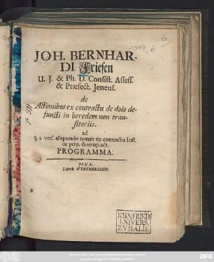 Joh. Bernhardi Friesen U.I. & Ph. D. Consist. Assess. & Praefect. Ienens. de Actionibus ex contractu de dolo defuncti in heredem non transitoriis. ad §. 1. vers. aliquando tamen ex contractu Inst. de perp. & temp. act. Programma : [Dab. in Acad. Salan. III. Cal. Mai. A.O.R. MDCXCIV.]