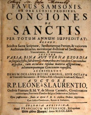 Favus Samsonis Ex Ore Leonis Prodiens, Conciones De Sanctis Per Totum Annum Suppeditat : Nec Non Selectos Sacræ Scripturæ, Sanctorumque Patrum, & variorum Auctorum discursus, moralesque doctrinas ad Sanctorum Venerationem, & imitationem. Insuper Varia, Bina Avt Terna Exordia in singula festa, sub diversis thematibus pro totidem Concionibus disposita, cum accurata residua materiæ assignatione, ad unumquamque Concionem requisitia. Accesserunt Demum Oceanus Divini Amoris, Sive Octava de Venerabili Sacramento; & Octava Festi Assumptæ in cœlum B. Mariæ V.