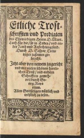 Etliche Trost=||schrifften vnd Predigten || des Ehrwirdigen Herrn D.Mart.|| Luth. für die/ so in Todes/ vnd an=||der Noth vnd Anfechtung sind.|| Durch D. Caspar Creu=||tziger zusamen ge=||bracht.|| Jetzt aber von newem zugericht || vnd ... || gemeh=||ret/ durch Ge=||org. Rora||rium.|| ... ||