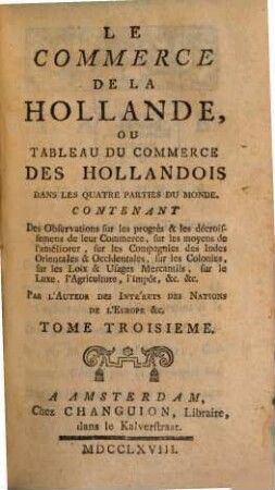 Le Commerce De La Hollande, Ou Tableau Du Commerce Des Hollandois Dans Les Quatre Parties Du Monde : Contenant Des Observations sur les progrès & les décroissemens de leur Commerce, sur les moyens de l'améliorer, sur les Compagnies des Indes Orientales & Occidentales, sur les Colonies, sur les Loix & Usages Mercantils, sur le Luxe, l'Agriculture, l'Impôt, &c., &c., 3
