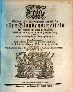 Frag, Welches das allerdienlichste Mittel sey, allen Glaubenszweifeln auf einmal ein Ende zu machen : Wider den Herrn Abt Jerusalem, und wider den evangelischen Rechtsgelehrten, oder Anmerkungenmacher über den katholischen Catechismus des Herrn Abts von Felbinger, in den heiligen Osterfeyertagen beantwortet