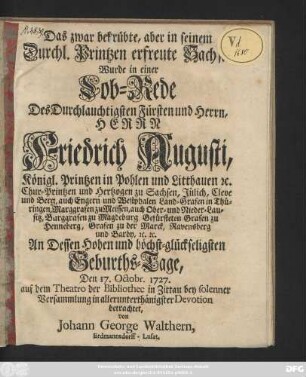 Das zwar betrübte, aber in seinem Durchl. Printzen erfreute Sachsen Wurde in einer Lob-Rede Des Durchlauchtigsten Fürsten und Herrn, Herrn Friedrich Augusti, Königl. Printzen in Pohlen und Litthauen [et]c. Chur-Printzen und Hertzogen zu Sachsen, Jülich, Cleve und Berg, ... An Dessen Hohen und höchst-glückseligsten Geburths-Tage, Den 17. Octobr. 1727. auf dem Theatro der Bibliothec in Zittau bey solenner Versammlung in allerunterthänigster Devotion