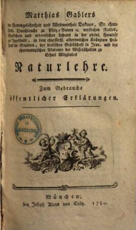 Matthias Gablers der Gottesgelehrtheit und Weltweisheit Doktors, Sr. churfürstl. Durchleucht zu Pfalz-Baiern etc. wirklichen Rathes, öffentlichen und ordentlichen Lehrers in der philos. Facultät zu Ingolstadt, in dem churfürstl. albertinischen Kollegium Präfects der Studien, der deutschen Gesellschaft in Jena, und der churmainzischen Akademie der Wissenschaften zu Erfurt Mitglieds Naturlehre : Zum Gebrauche öffentlicher Erklärungen