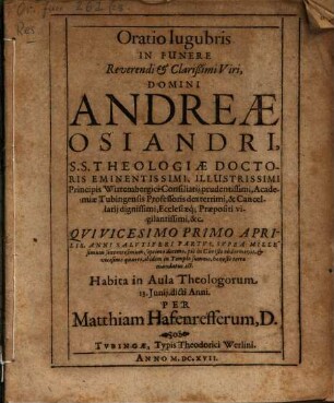 Oratio lugubris In Funere Reverendi & Clarißimi Viri, Domini Andreae Osiandri, S.S. Theologiae Doctoris Eminentissimi, Illustrissimi Principis Wirtembergici Consiliarii prudentissimi, Academiae Tubingensis Professoris dexterrimi, & Cancellarii dignissimi, Ecclesiaeq[ue] Praepositi vigilantissimi, &c. Qui Vicesimo Primo Aprilis, Anni Salutiferi Partus, Supra Millesimum sexcentesimum, septimo decimo, pie in Christo obdormivit, & vicesimo quarto, ibidem in Templo summo, honeste terrae mandatus est : Habita in Aula Theologorum 13. Iunii dicti Anni