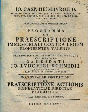 Io. Casp. Heimbvrgii D. Sereniss. Dvcis Saxo-Gothani A Consil. Avl. Ivr. Can. ... Programma De Praescriptione Immemoriali Contra Legem Prohibentem Valente : ... Candidati Io. Ludovici Schmidii Qvedlinbvrgensis Saxo-Vinar. Et Isenac. Advocati Inavgvrali Dissertationi De Praescriptione Actionis Pigneraticiae Directae Praemissvm. Ienae D. XXV. Nov. A. R. S. MDCCLVI.