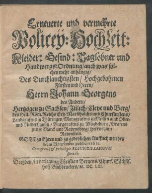Erneuerte und vermehrte Policey: Hochzeit: Kleider: Gesind: Taglöhner und Handwergs: Ordnung : auch was solchen mehr anhängig/ Des Durchlauchtigsten/ Hochgebohrnen Fürsten und Herrn/ Herrn Johann Georgens des Andern/ Hertzogen zu Sachsen/ Jülich/ Cleve und Berg/ des Heil. Röm. Reichs Ertz-Marschalchs und Churfürstens/ Landgrafens in Thüringen/ Marggrafens zu Meissen auch Ober- und NiederLausitz/ Burggrafens zu Magdeburg/ Grafens zu der Marck und Ravensberg/ Herrns zum Ravenstein ; Gott zu Ehren und zu gedeylichen Auffnehmen des lieben Vaterlandes publicirt 1661