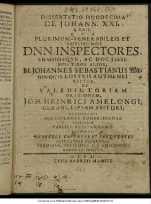 Dissertatio Duodecima De Johann. XXI. § XXII. : Qua ... Dnn. Inspectores, Summosque, Ac Doctissimos Viros Alios, M. Johannes Sebastianus Mitternacht/ Illustris Ruthenei Rector, Ut Valedictoriam Orationem, Joh. Heinrici Amelongi, Gerani, Lipsam Abituri, Crastina Die Sub Secundae Pomeridianae Auspicium Publice Recitandam E Cathedra, ... Auscultare Dignentur, ... Rogat Et Invitat. ; [P.P. XVII. Kal. Iun. MDCLXIV.]