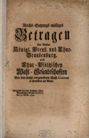 Reichs-Satzungs-mäßiges Betragen Der Beyden Königl. Preuß. und Chur-Brandenburg. und Chur-Pfältzischen Wahl-Gesandtschafften Bey dem jüngst-vorgewesenen Wahl-Convent zu Franckfurt am Mayn : Ubergeben bey dem Hochlöbl. Chur-Mayntzischen Reichs-Directorie den 29. Octobr. 1745.