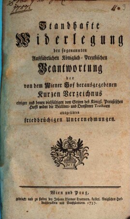 Standhafte Widerlegung der sogenannten Ausführlichen Königlich-Preußischen Beantwortung der von dem Wiener Hof herausgegebenen Kurzen Verzeichnus einiger aus denen vielfältigen von Seiten des Königl. Preußischen Hofs wider die Berliner- und Dreßdner Tractaten ausgeübten friedbrüchigen Unternehmungen