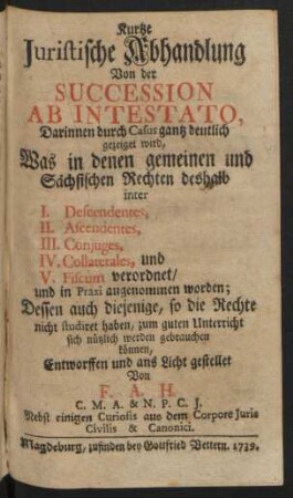 Kurtze Iuristische Abhandlung Von der Succession Ab Intestato, Darinnen durch Casus gantz deutlich gezeiget wird, Was in denen gemeinen und Sächsischen Rechten deshalb inter I. Descendentes, II. Ascendentes, III. Coniuges, IV. Collaterales, und V. Fiscum verordnet, und in Praxi angenommen worden, ... : Entworffen und ans Licht gestellet Von F. A. H. C.M.A. & N.P.C.J. Nebst einigen Curiosis aus dem Corpore Iuris Civilis & Canonici