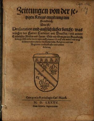 Zeittungen von der jetzigen Kriegs empörung inn Franckreich : Das ist, Declaration vnd außführlicher bericht, was vrsachen den Herren Cardinal von Bourbon, vnd andere Catholische Fürsten vnd Herrn, Stät vnd Gemain inn Franckreich bewegt, sich wider die jenigen auffzulainen, so auff alle mittel vnd weg dichten vnd trachten, die Catholische Religion vnd das Regiment vmbzustossen vnd zuueränderen ; Cum gratia & priuilegio Caes: Maiest. ; Cum licentia Superiorum