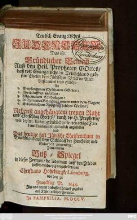 Teutsch-Evangelisches Judenthum : Das ist: Gründlicher Beweiß Auß den Heil. Propheten Gottes, daß wir Evangelische in Teutschland grösten Theils, dem Jüdischen Volck im Alten Testament ietzo gleich: An 1. Empfangenen Wolthaten Gottes: 2. Uberhäufften Sünden: 3. Allgemeinen Landplagen: 4. Allgemeiner Bezeigung mitten unter dem Plagen: 5. Erbärmlichem Außgang solches Wesens ; Nebenst angehängtem treuen Raht ... wie diesem Unheil gründlich zusteuren, ietzige Friedens-Tractaten fruchtbarlich anzustellen und Das heutige fast Jüdische Christenthum in Teutschland auß dem Schlaaff der Heucheley und Sicherheit zuerwecken ; Zum ernsten Buß-Spiegel ... vorgestellet