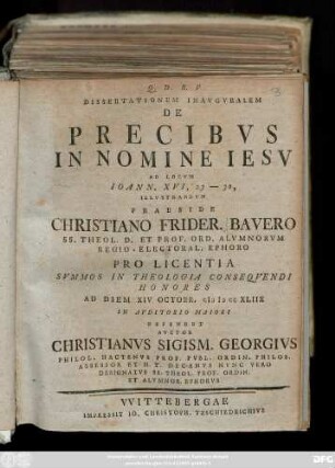 Dissertationem Inavgvralem De Precibvs In Nomine Iesv Ad Locvm Ioann. XVI, 23 - 30, Illvstrandvm Praeside Christiano Frider. Bavero Ss. Theol. D. Et Prof. Ord. Almnorvm Regio-Electoral. Ephoro Pro Licentia ... Ad Diem XIV Octobr. MDCCXLIIX ... Defendet Avctor Christianvs Sigism. Georgivs ...