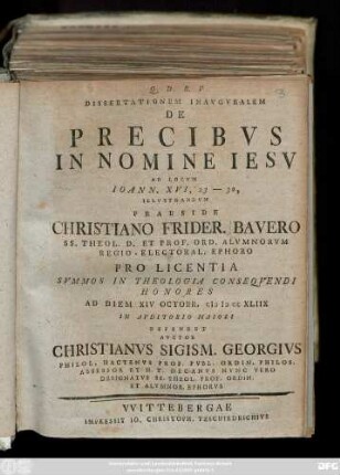 Dissertationem Inavgvralem De Precibvs In Nomine Iesv Ad Locvm Ioann. XVI, 23 - 30, Illvstrandvm Praeside Christiano Frider. Bavero Ss. Theol. D. Et Prof. Ord. Almnorvm Regio-Electoral. Ephoro Pro Licentia ... Ad Diem XIV Octobr. MDCCXLIIX ... Defendet Avctor Christianvs Sigism. Georgivs ...
