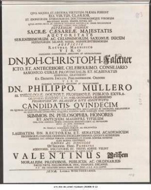 Qvo. Majora. Et. Justiora. Virtutum. Præmia. Fuerint Eo. Virtus. Clarior ... Sacræ Cæsareæ Majestatis Auctoritate Serenissimorum. Ac. Celsissimorum. Saxoniæ. Ducum Nutritorum. Salanæ. Hujus. Munificentissimorum Auspiciss Rectore. Magnifico ... Dn. Joh. Christoph. Falckner JCto. Et. Entecessore. Celeberrimo. Consiliario ... Ex. Decreto. Inculti. Philosophorum. Ordinis Viro ... Dn. Philippo. Mullero SS. Theologiæ. Doctore. Professore. Publico ... Candidatis. Qvindecim De Qvorum. Orthodoxa. Religione. Pietate. Vitæ. integritate. Singulariqve. In Disciplinis. Philosophicis Ac. Elegantiori. Literatura. Acqvisita. satis. Superqve. Nobis Constitit Summos. In. Philosophia. Honores Et. Antiqvum. Magistri Titulum ... Ad. D. XIII. Junii In Templo. Academico. Publice. Ac. Solenniter Collaturo ... Observanter. Officiose. Et. Amice. Rogat Valentinus Velthem Moralium Professor. Publicus. Ac. Ordinarius ... P.P. Sub. Facultatis. Sigillo. Pridie. Idus. Junii. A.O.R. M DC LXXVIII