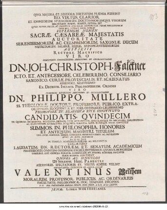 Qvo. Majora. Et. Justiora. Virtutum. Præmia. Fuerint Eo. Virtus. Clarior ... Sacræ Cæsareæ Majestatis Auctoritate Serenissimorum. Ac. Celsissimorum. Saxoniæ. Ducum Nutritorum. Salanæ. Hujus. Munificentissimorum Auspiciss Rectore. Magnifico ... Dn. Joh. Christoph. Falckner JCto. Et. Entecessore. Celeberrimo. Consiliario ... Ex. Decreto. Inculti. Philosophorum. Ordinis Viro ... Dn. Philippo. Mullero SS. Theologiæ. Doctore. Professore. Publico ... Candidatis. Qvindecim De Qvorum. Orthodoxa. Religione. Pietate. Vitæ. integritate. Singulariqve. In Disciplinis. Philosophicis Ac. Elegantiori. Literatura. Acqvisita. satis. Superqve. Nobis Constitit Summos. In. Philosophia. Honores Et. Antiqvum. Magistri Titulum ... Ad. D. XIII. Junii In Templo. Academico. Publice. Ac. Solenniter Collaturo ... Observanter. Officiose. Et. Amice. Rogat Valentinus Velthem Moralium Professor. Publicus. Ac. Ordinarius ... P.P. Sub. Facultatis. Sigillo. Pridie. Idus. Junii. A.O.R. M DC LXXVIII