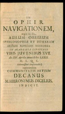 In Ophir Navigationem, atque ex illa Aurum Obrizum (Philosophiæ Et Bonarum Artium Supremos Honores In Academia Lipsiensi Viris Juvenibus XVII. die XIV. Aprilis Anno MDCLXXXI. ... Solennissimè conferendos) reportandum Communitatis Artium Decanus M. Hieronymus Dicelius Indicit