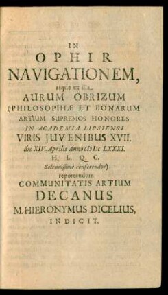 In Ophir Navigationem, atque ex illa Aurum Obrizum (Philosophiæ Et Bonarum Artium Supremos Honores In Academia Lipsiensi Viris Juvenibus XVII. die XIV. Aprilis Anno MDCLXXXI. ... Solennissimè conferendos) reportandum Communitatis Artium Decanus M. Hieronymus Dicelius Indicit