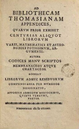 Ad bibliothecam Thomasianam Appendices : quarum prior exhibet centurias aliquot librorum varii, mathematici et astronomici potissimum, argumenti: altera codices manu scriptos membranaceos atque chartaceos. Accedit librorum adhuc residuorum compendiaria per numeros designatio, appositis admodum mediocribus, quibus veneunt, pretiis