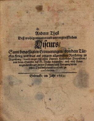 Wohlgemeinter und unvorgreifflicher Discurs, Was bey Allgemeinem jetzigem Reichs-Tag zu Regenspurg, vermög der in beschehener Käiserlichen Proposition enthaltenen drey Haupt-Puncten, beyläuffig zu deliberiren vorkommen möchte, [2] : Samt beygefügten Erinnerungen, von dem Türcken-Krieg, und was auf jetzigem allgemeinen Reichstag zu Regenspurg, bereits wegen deß ersten Puncten Käiserlicher Propositon, von denen Ständen deß H. Reichs beschlossen, auch noch ferner wegen der übrigen zweyen Puncten, nach Anregung der im ersten Theil enthaltener motiven, zu consideriren