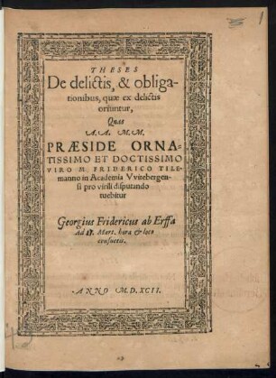 THESES || De delictis, & obliga-||tionibus, quae ex delictis || oriuntur,|| Quas || A.A. M.M.|| PRAESIDE ORNA=||TISSIMO ET DOCTISSIMO || VIRO M. FRIDERICO TILE=||manno in academia Vvitebergen-||si pro virili disputando || tuebitur || Georgius Fridericus ab Erffa || Ad ... Mart. hora et loco || consuetis.||