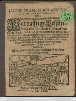 Jacobi Framen Relationis Historicae Continuatio. Oder: Warhafftige Beschreibung aller fürnemen und denckwürdigen Historien/ weche sich hin und wider in hoch und nider Teutschland/ Franckreich/ Schott- und Engelland/ auch in India/ Spania/ Wallachey/ Hungarn/ Böheymb/ Thüringen/ Meissen/ Francken/ Hessen/ Schwaben/ Schlesien/ Pohlen/ Preussen/ [et]c. Von nechstverschiener MichaelisMeß/ biß auff jetzige Newe Jahrs Meß/ dieses 1631. Jahrs begeben und zugetragen : Alles aus uberschickten Warhafftigen Schrifften und eygener Erfahrung