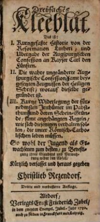 Dreyfaches Kleeblat, das ist: I. Kurtzgefaßte Historie von der Reformation Lutheri, und Ubergabe der Augspurgischen Confession an Kayser Carl den Fünften. II. die wahre ungeänderte Augspurgische Confession ... III Kurtze Widerlegung der fürnehmsten Irrthümer im Pabstthum ...