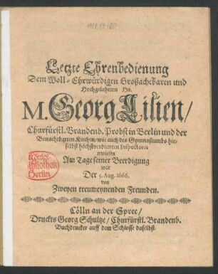 Letzte Ehrenbedienung Dem Woll-Ehrwürdigen Großachtbaren und Hochgelahrten Hn. M. Georg Lilien/ Churfürstl. Brandenb. Probst in Berlin und der Benachbarten Kirchen/ wie auch des Gymnasiumbs hieselbst höchstverdienten Inspectoris : erwiesen am Tage seiner Beerdigung war Der 5. Aug. 1666. von Zweyen treumeynenden Freunden.